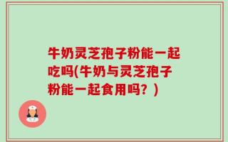 牛奶灵芝孢子粉能一起吃吗(牛奶与灵芝孢子粉能一起食用吗？)