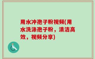 用水冲孢子粉视频(用水洗涤孢子粉，清洁高效，视频分享)