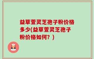 益草萱灵芝孢子粉价格多少(益草萱灵芝孢子粉价格如何？)