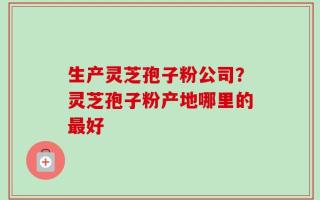生产灵芝孢子粉公司？灵芝孢子粉产地哪里的最好