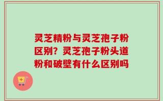 灵芝精粉与灵芝孢子粉区别？灵芝孢子粉头道粉和破壁有什么区别吗