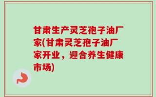 甘肃生产灵芝孢子油厂家(甘肃灵芝孢子油厂家开业，迎合养生健康市场)