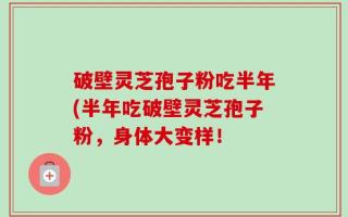破壁灵芝孢子粉吃半年(半年吃破壁灵芝孢子粉，身体大变样！