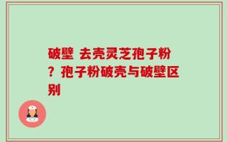破壁 去壳灵芝孢子粉？孢子粉破壳与破壁区别