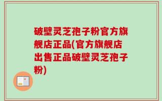 破壁灵芝孢子粉官方旗舰店正品(官方旗舰店出售正品破壁灵芝孢子粉)