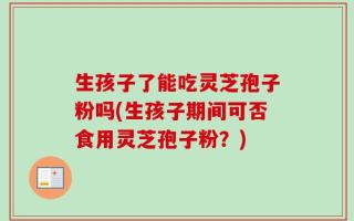 生孩子了能吃灵芝孢子粉吗(生孩子期间可否食用灵芝孢子粉？)
