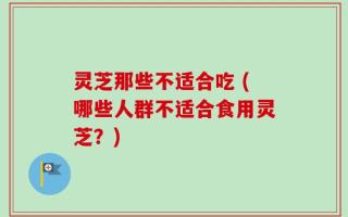 灵芝那些不适合吃 (哪些人群不适合食用灵芝？)