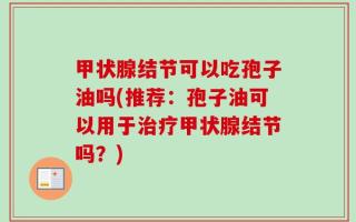 甲状腺结节可以吃孢子油吗(推荐：孢子油可以用于治疗甲状腺结节吗？)