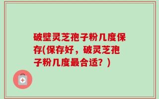破壁灵芝孢子粉几度保存(保存好，破灵芝孢子粉几度最合适？)