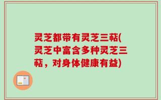 灵芝都带有灵芝三萜(灵芝中富含多种灵芝三萜，对身体健康有益)