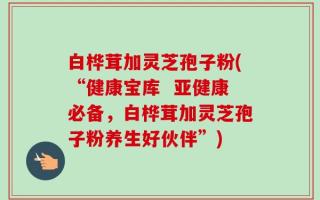 白桦茸加灵芝孢子粉(“健康宝库  亚健康必备，白桦茸加灵芝孢子粉养生好伙伴”)