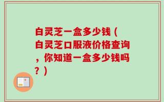 白灵芝一盒多少钱 (白灵芝口服液价格查询，你知道一盒多少钱吗？)