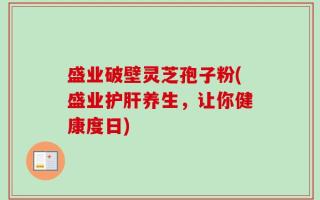 盛业破壁灵芝孢子粉(盛业护肝养生，让你健康度日)
