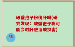 破壁孢子粉伤肝吗(研究发现：破壁孢子粉可能会对肝脏造成损害)