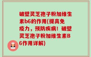 破壁灵芝孢子粉加维生素b6的作用(提高免疫力，预防疾病！破壁灵芝孢子粉加维生素B6作用详解)