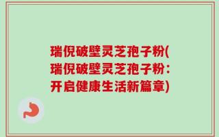 瑞倪破壁灵芝孢子粉(瑞倪破壁灵芝孢子粉：开启健康生活新篇章)