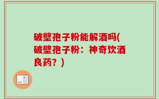 破壁孢子粉能解酒吗(破壁孢子粉：神奇饮酒良药？)