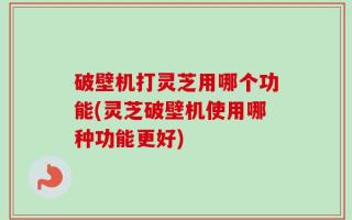 破壁机打灵芝用哪个功能(灵芝破壁机使用哪种功能更好)