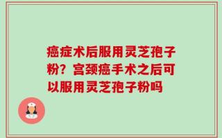 癌症术后服用灵芝孢子粉？宫颈癌手术之后可以服用灵芝孢子粉吗