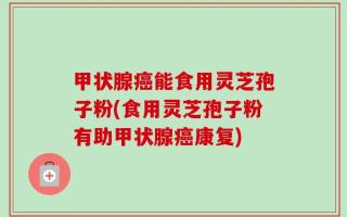 甲状腺癌能食用灵芝孢子粉(食用灵芝孢子粉有助甲状腺癌康复)
