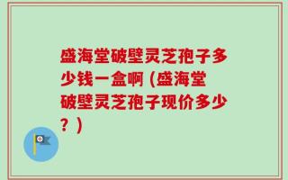 盛海堂破壁灵芝孢子多少钱一盒啊 (盛海堂破壁灵芝孢子现价多少？)