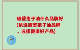 破壁孢子油什么品牌好(挑选破壁孢子油品牌，选择健康好产品)