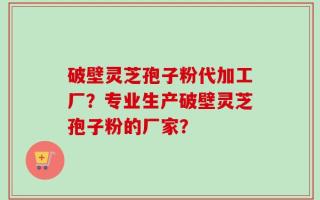 破壁灵芝孢子粉代加工厂？专业生产破壁灵芝孢子粉的厂家？