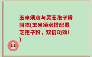 玉米须水与灵芝孢子粉同吃(玉米须水搭配灵芝孢子粉，双倍功效！)