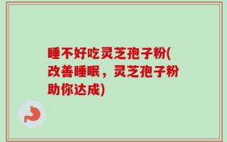 睡不好吃灵芝孢子粉(改善睡眠，灵芝孢子粉助你达成)