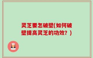 灵芝要怎破壁(如何破壁提高灵芝的功效？)