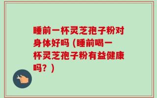 睡前一杯灵芝孢子粉对身体好吗 (睡前喝一杯灵芝孢子粉有益健康吗？)