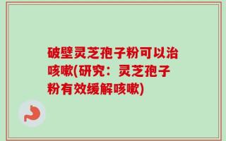 破壁灵芝孢子粉可以治咳嗽(研究：灵芝孢子粉有效缓解咳嗽)
