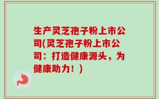 生产灵芝孢子粉上市公司(灵芝孢子粉上市公司：打造健康源头，为健康助力！)