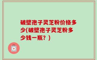 破壁孢子灵芝粉价格多少(破壁孢子灵芝粉多少钱一瓶？)