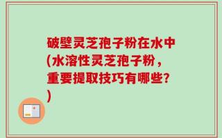 破壁灵芝孢子粉在水中(水溶性灵芝孢子粉，重要提取技巧有哪些？)