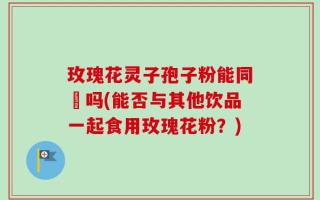 玫瑰花灵子孢子粉能同飲吗(能否与其他饮品一起食用玫瑰花粉？)