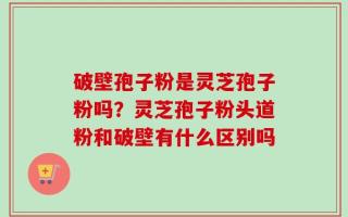 破壁孢子粉是灵芝孢子粉吗？灵芝孢子粉头道粉和破壁有什么区别吗