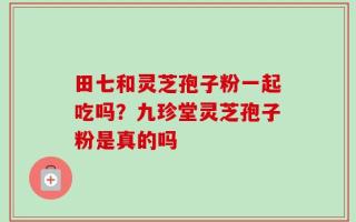 田七和灵芝孢子粉一起吃吗？九珍堂灵芝孢子粉是真的吗