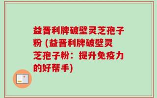 益晋利牌破壁灵芝孢子粉 (益晋利牌破壁灵芝孢子粉：提升免疫力的好帮手)