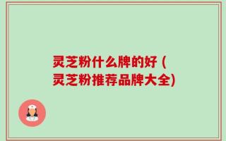 灵芝粉什么牌的好 (灵芝粉推荐品牌大全)