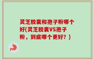 灵芝胶囊和孢子粉哪个好(灵芝胶囊VS孢子粉，到底哪个更好？)