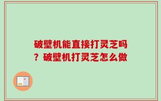 破壁机能直接打灵芝吗？破壁机打灵芝怎么做