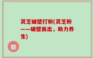 灵芝破壁打粉(灵芝粉——破壁而出，助力养生)