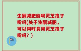 生酮减肥能喝灵芝孢子粉吗(关于生酮减肥，可以同时食用灵芝孢子粉吗？)