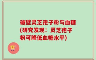 破壁灵芝孢子粉与血糖(研究发现：灵芝孢子粉可降低血糖水平)