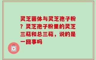 灵芝菌体与灵芝孢子粉？灵芝孢子粉里的灵芝三萜和总三萜，说的是一回事吗