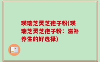 瑛瑞芝灵芝孢子粉(瑛瑞芝灵芝孢子粉：滋补养生的好选择)