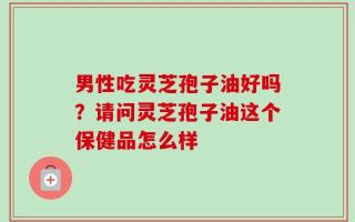 男性吃灵芝孢子油好吗？请问灵芝孢子油这个保健品怎么样