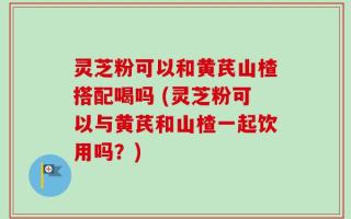 灵芝粉可以和黄芪山楂搭配喝吗 (灵芝粉可以与黄芪和山楂一起饮用吗？)