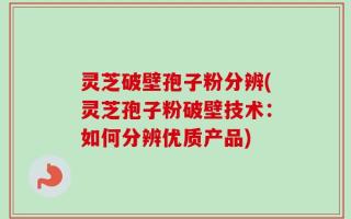 灵芝破壁孢子粉分辨(灵芝孢子粉破壁技术：如何分辨优质产品)